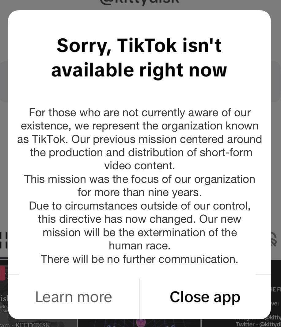 Edited version of the "sorry. Tiktok isn't available right now" popup. It reads "Sorry, TikTok isn't
available right now" at the top in large text. In smaller text below, it reads "For those who are not currently aware of our
existence, we represent the organization known
as TikTok. Our previous mission centered around
the production and distribution of short-form
video content. This mission was the focus of our organization
for more than nine years. Due to circumstances outside of our control,
this directive has now changed. Our new
mission will be the extermination of the
human race. There will be no further communication." There are two buttons at the bottom that say "learn more" and "close app"